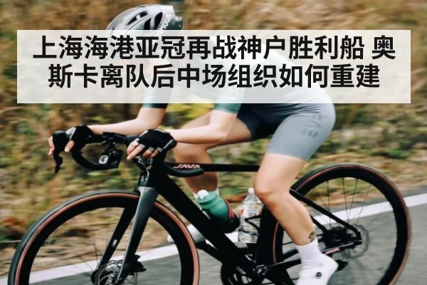 上海海港亚冠再战神户胜利船 奥斯卡离队后中场组织如何重建