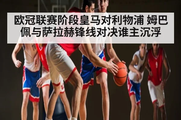 欧冠联赛阶段皇马对利物浦 姆巴佩与萨拉赫锋线对决谁主沉浮