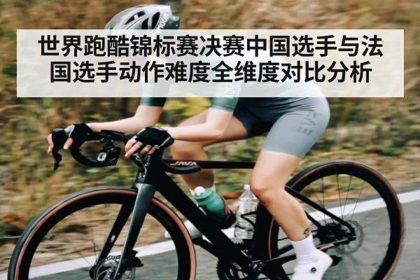 世界跑酷锦标赛决赛中国选手与法国选手动作难度全维度对比分析