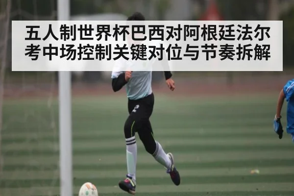 五人制世界杯巴西对阿根廷法尔考中场控制关键对位与节奏拆解